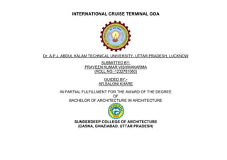 INTERNATIONAL CRUISE TERMINAL GOA
Dr. A.P.J. ABDUL KALAM TECHNICAL UNIVERSITY, UTTAR PRADESH, LUCKNOW
SUBMITTED BY:
PRAVEEN KUMAR VISHWAKARMA
(ROLL NO.-1232781060)
GUIDED BY:-
AR.SALONI KHARE
IN PARTIAL FULFILLMENT FOR THE AWARD OF THE DEGREE
OF
BACHELOR OF ARCHITECTURE IN ARCHITECTURE
SUNDERDEEP COLLEGE OF ARCHITECTURE
(DASNA, GHAZIABAD, UTTAR PRADESH)
 