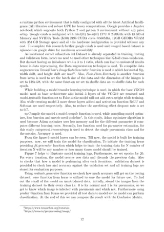 a runtime python environment that is fully conﬁgured with all the latest Artiﬁcial Intelli-
gence (AI) libraries and robust GPU for heavy computations. Google provides a Jupyter
notebook which supports both Python 2 and python 3 environment without any prior
setup. Google colab is conﬁgured with Intel(R) Xeon(R) CPU @ 2.20GHz with 13 GB of
Memory and NVIDIA Tesla (K80) 2496 CUDA cores @560Mhz, 12GB GDDR5 VRAM
with 353 GB Storage space and all this hardware conﬁguration is provided without any
cost. To complete this research further google colab is used and imaged based dataset is
uploaded on google drive for maximum accessibility.
As mentioned earlier subsection 3.3 Dataset is already separated in training, testing
and validation form, hence no need to used other techniques like K-fold cross-validation.
But dataset having an imbalance with a 3 to 1 ratio, which can lead to unwanted results
hence in data reprocessing, the Data augmentation technique is used. To complete data
augmentation TensorFlow’s ImageDataGenerator function is used in which horizontal ﬂip,
width shift, and height shift are used6
. Also, Flow From Directory is another function
from keras is used to set the batch size of the data and the dimension of the images is
set to 128x128, with the same function we set to shuﬄe data on to shuﬄe data for each
epoch.
While building a model transfer learning technique is used, in which the base VGG19
model used as base architecture also initial 3 layers of the VGG19 are removed and
model.trainable function set to False so the model will not add extra weight while training.
Also while creating model 3 more dense layers added and activation function ReLU and
Softmax are used respectively. Also, to reduce the overﬁtting eﬀect dropout rate is set
to 0.7.
to Compile the model a model.compile function is used, while compiling model optim-
izer, loss function and metric need to deﬁne7
. In this study, Adam optimizer algorithm is
used because Adam optimizer uses less memory and for the diﬀerent parameter it com-
putes diﬀerent learning rates. Secondly, loss function used for parameter estimation, for
this study categorical crossentropy is used to detect the single pneumonia class and for
the metrics, Accuracy is used.
From the ﬁgure 6 model layers can be seen. Till now, the model is built for training
purposes. now, we will train the model for classiﬁcation, To initiate the training keras
providing ﬁt generator function which helps to train the training data for N number of
iteration N will be any number or how many times model should be trained.
Figure 7 helps to illustrate model training logs, Furthermore, we set epochs for 20.
For every iteration, the model creates new data and discards the previous data. Also
to checks that how a model is performing after each iterations. validation dataset is
provided to check loss and accuracy against the validation set and all training logs are
stored for evaluation purposes.
Using evaluate generator function we check how much accuracy will get on the testing
dataset. save function from keras is utilized to save the model for future use. To ﬁnd
out the recall of the model on unintroduced data. initially, stored the images from the
training dataset to their every class i.e. 0 is for normal and 1 is for pneumonia, so we
get to know which image is infected with pneumonia and which not. Furthermore using
predict Function from Keras we provided all test data to model so the model can perform
classiﬁcation. At the end of this we can compare the result with the Confusion Matrix.
6
https://www.tensorﬂow.org/tutorials
7
https://keras.io/preprocessing/image/
12
 