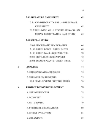 vii
2.9 LITERATURE CASE STUDY 62
2.9.1 CAMBRIDGE CITY HALL – GREEN WALL
CASE STUDY 62
2.9.2 THE LIVING WALL AT CLUB MONACO : AN
URBAN BIOFILTRATION CASE STUDY 63
2.10 SPECIAL STUDY
2.10.1 BIOCLIMATIC SKY SCRAPPER 64
2.10.2 GREEN ROOFS : GREEN OUTER 68
2.10.3 GREEN WALL : GREEN OUTER 70
2.10.4 BIOFILTERS : GREEN INNER 72
2.10.5 INDOOR PLANTS : GREEN INNER 73
3 ANALYSIS 74
3.1 DESIGN GOALS AND ISSUES 74
3.2 DESIGN REQUIREMENTS 75
3.2.1 DEVELOPMENT CONTROL RULES 76
4 PROJECT DESIGN DEVELOPMENT 78
4.1 DESIGN PROCESS 78
4.2 CONCEPT 78
4.3 SITE ZONING 79
4.4 VERTICAL CIRCULATIONS 80
4.5 FORM EVOLUTION 81
4.6 DRAWINGS 82
 