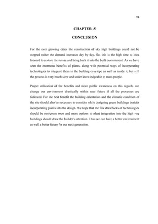 94
CHAPTER -5
CONCLUSION
For the ever growing cities the construction of sky high buildings could not be
stopped rather the demand increases day by day. So, this is the high time to look
forward to restore the nature and bring back it into the built environment. As we have
seen the enormous benefits of plants, along with potential ways of incorporating
technologies to integrate them in the building envelope as well as inside it, but still
the process is very much slow and under knowledgeable to mass people.
Proper utilization of the benefits and more public awareness on this regards can
change our environment drastically within near future if all the processes are
followed. For the best benefit the building orientation and the climatic condition of
the site should also be necessary to consider while designing green buildings besides
incorporating plants into the design. We hope that the few drawbacks of technologies
should be overcome soon and more options to plant integration into the high rise
buildings should draw the builder’s attention. Thus we can have a better environment
as well a better future for our next generation.
 