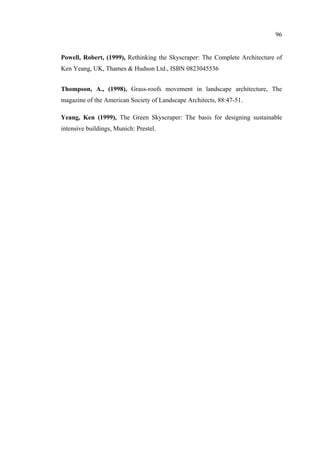 96
Powell, Robert, (1999), Rethinking the Skyscraper: The Complete Architecture of
Ken Yeang, UK, Thames & Hudson Ltd., ISBN 0823045536
Thompson, A., (1998), Grass-roofs movement in landscape architecture, The
magazine of the American Society of Landscape Architects, 88:47-51.
Yeang, Ken (1999), The Green Skyscraper: The basis for designing sustainable
intensive buildings, Munich: Prestel.
 