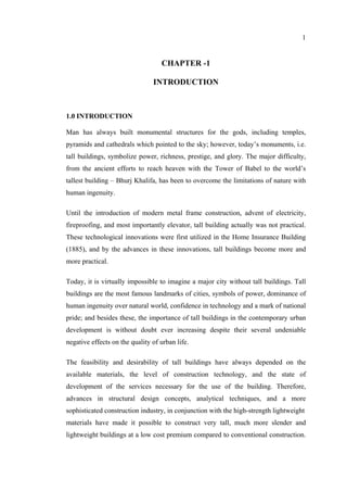 1
CHAPTER -1
INTRODUCTION
1.0 INTRODUCTION
Man has always built monumental structures for the gods, including temples,
pyramids and cathedrals which pointed to the sky; however, today’s monuments, i.e.
tall buildings, symbolize power, richness, prestige, and glory. The major difficulty,
from the ancient efforts to reach heaven with the Tower of Babel to the world’s
tallest building – Bhurj Khalifa, has been to overcome the limitations of nature with
human ingenuity.
Until the introduction of modern metal frame construction, advent of electricity,
fireproofing, and most importantly elevator, tall building actually was not practical.
These technological innovations were first utilized in the Home Insurance Building
(1885), and by the advances in these innovations, tall buildings become more and
more practical.
Today, it is virtually impossible to imagine a major city without tall buildings. Tall
buildings are the most famous landmarks of cities, symbols of power, dominance of
human ingenuity over natural world, confidence in technology and a mark of national
pride; and besides these, the importance of tall buildings in the contemporary urban
development is without doubt ever increasing despite their several undeniable
negative effects on the quality of urban life.
The feasibility and desirability of tall buildings have always depended on the
available materials, the level of construction technology, and the state of
development of the services necessary for the use of the building. Therefore,
advances in structural design concepts, analytical techniques, and a more
sophisticated construction industry, in conjunction with the high-strength lightweight
materials have made it possible to construct very tall, much more slender and
lightweight buildings at a low cost premium compared to conventional construction.
 