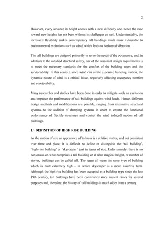 2
However, every advance in height comes with a new difficulty and hence the race
toward new heights has not been without its challenges as well. Understandably, the
increased flexibility makes contemporary tall buildings much more vulnerable to
environmental excitations such as wind, which leads to horizontal vibration.
The tall buildings are designed primarily to serve the needs of the occupancy, and, in
addition to the satisfied structural safety, one of the dominant design requirements is
to meet the necessary standards for the comfort of the building users and the
serviceability. In this context, since wind can create excessive building motion, the
dynamic nature of wind is a critical issue, negatively affecting occupancy comfort
and serviceability.
Many researches and studies have been done in order to mitigate such an excitation
and improve the performance of tall buildings against wind loads. Hence, different
design methods and modifications are possible, ranging from alternative structural
systems to the addition of damping systems in order to ensure the functional
performance of flexible structures and control the wind induced motion of tall
buildings.
1.1 DEFINITION OF HIGH RISE BUILDING
As the notion of size or appearance of tallness is a relative matter, and not consistent
over time and place, it is difficult to define or distinguish the ‘tall building’,
‘high-rise building’ or ‘skyscraper’ just in terms of size. Unfortunately, there is no
consensus on what comprises a tall building or at what magical height, or number of
stories, buildings can be called tall. The terms all mean the same type of building
which is built extremely high – in which skyscraper is a more assertive term.
Although the high-rise building has been accepted as a building type since the late
19th century, tall buildings have been constructed since ancient times for several
purposes and, therefore, the history of tall buildings is much older than a century.
 