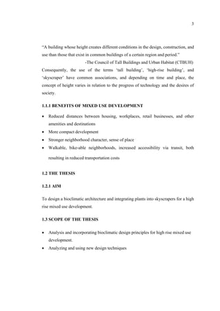 3
“A building whose height creates different conditions in the design, construction, and
use than those that exist in common buildings of a certain region and period.”
-The Council of Tall Buildings and Urban Habitat (CTBUH)
Consequently, the use of the terms ‘tall building’, ‘high-rise building’, and
‘skyscraper’ have common associations, and depending on time and place, the
concept of height varies in relation to the progress of technology and the desires of
society.
1.1.1 BENEFITS OF MIXED USE DEVELOPMENT
• Reduced distances between housing, workplaces, retail businesses, and other
amenities and destinations
• More compact development
• Stronger neighborhood character, sense of place
• Walkable, bike-able neighborhoods, increased accessibility via transit, both
resulting in reduced transportation costs
1.2 THE THESIS
1.2.1 AIM
To design a bioclimatic architecture and integrating plants into skyscrapers for a high
rise mixed use development.
1.3 SCOPE OF THE THESIS
• Analysis and incorporating bioclimatic design principles for high rise mixed use
development.
• Analyzing and using new design techniques
 