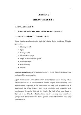 8
CHAPTER -2
LITERATURE SURVEY
2.0 DATA COLLECTION
2.1 PLANNING AND DESIGNING OF HIGH RISE BUILDINGS
2.1.1 BASIC PLANNING CONSIDERATIONS
Basic planning considerations for high rise building design include the following
parameters:
• Planning module
• Span
• Ceiling height
• Floor-to-floor height
• Depth of structural floor system
• Elevator system
• Core planning
• Parking
Planning module, namely the space one needs for living, changes according to the
culture and the economic class.
Span, described as the distance from a fixed interior element such as building core to
exterior window wall, is another important criterion for good interior planning. These
depths change depending on the function of the space, and acceptable span is
determined by office layouts, hotel room standards, and residential code
requirements for outside light and air. Usually, the depth of the span should be
between 12 and 18 m for office functions, except where very large single tenant
groups are to be accommodated. Lease span for hotels and residential units range
from 9 to 12 m.
 