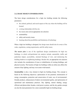 11
2.1.2 BASIC DESIGN CONSIDERATIONS
The basic design considerations for a high rise building include the following
parameters:
• the cultural, political, and social aspects of the city where the building will be
located
• a strong relationship with the city
• the master plan and an appropriate site selection
• sustainability
• safety and security issues
• learning about the possibilities and limitations of technology
When a high rise building is designed, the design team should also be aware of the
codes, regulations, zoning requirements, and life safety issues.
The master plan is one of the significant design considerations for high rise
buildings, in which well-performed site analysis include, automobile, traffic and
pedestrian impact, accessibility, minimal blockage of view, and minimizing the
building shadows to neighboring buildings. Besides this, an appropriate site selection
also includes the consideration of reuse or rehabilitation of existing buildings, and
physical security. The location of high rise buildings within an urban area affects the
amount of day lighting, and may even create wind tunnels.
Sustainability is also a key element in high rise building design. This concept is
based on the following objectives: optimization of site potential, minimization of
energy consumption, protection and conservation of water, use of environmental-
friendly products, enhancement of indoor environmental quality, and optimization of
operational and maintenance practices. Day lighting, natural shading, energy
efficient and photovoltaic facades, wind power systems, and the sky garden concept
are also the main parameters for a more sustainable high rise building design.
 