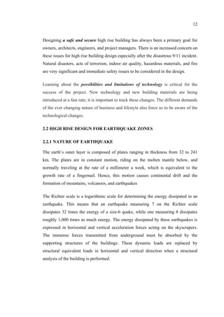 12
Designing a safe and secure high rise building has always been a primary goal for
owners, architects, engineers, and project managers. There is an increased concern on
these issues for high rise building design especially after the disastrous 9/11 incident.
Natural disasters, acts of terrorism, indoor air quality, hazardous materials, and fire
are very significant and immediate safety issues to be considered in the design.
Learning about the possibilities and limitations of technology is critical for the
success of the project. New technology and new building materials are being
introduced at a fast rate; it is important to track these changes. The different demands
of the ever changing nature of business and lifestyle also force us to be aware of the
technological changes.
2.2 HIGH RISE DESIGN FOR EARTHQUAKE ZONES
2.2.1 NATURE OF EARTHQUAKE
The earth’s outer layer is composed of plates ranging in thickness from 32 to 241
km. The plates are in constant motion, riding on the molten mantle below, and
normally traveling at the rate of a millimeter a week, which is equivalent to the
growth rate of a fingernail. Hence, this motion causes continental drift and the
formation of mountains, volcanoes, and earthquakes
The Richter scale is a logarithmic scale for determining the energy dissipated in an
earthquake. This means that an earthquake measuring 7 on the Richter scale
dissipates 32 times the energy of a size-6 quake, while one measuring 8 dissipates
roughly 1,000 times as much energy. The energy dissipated by these earthquakes is
expressed in horizontal and vertical acceleration forces acting on the skyscrapers.
The immense forces transmitted from underground must be absorbed by the
supporting structures of the buildings. These dynamic loads are replaced by
structural equivalent loads in horizontal and vertical direction when a structural
analysis of the building is performed.
 