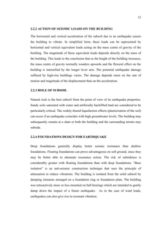 13
2.2.2 ACTION OF SEISMIC LOADS ON THE BUILDING
The horizontal and vertical acceleration of the subsoil due to an earthquake causes
the building to vibrate. In simplified form, these loads can be represented by
horizontal and vertical equivalent loads acting on the mass centre of gravity of the
building. The magnitude of these equivalent loads depends directly on the mass of
the building. This leads to the conclusion that as the height of the building increases,
the mass centre of gravity normally wanders upwards and the flexural effect on the
building is intensified by the longer lever arm. The potential earthquake damage
suffered by high-rise buildings varies. The damage depends more on the rate of
motion and magnitude of the displacement than on the acceleration.
2.2.3 ROLE OF SUBSOIL
Natural rock is the best subsoil from the point of view of its earthquake properties.
Sandy soils saturated with water and artificially backfilled land are considered to be
particularly critical. The widely-feared liquefaction effects (plasticization of the soil)
can occur if an earthquake coincides with high groundwater levels. The building may
subsequently remain at a slant or both the building and the surrounding terrain may
subside.
2.2.4 FOUNDATIONS DESIGN FOR EARTHQUAKE
Deep foundations generally display better seismic resistance than shallow
foundations. Floating foundations can prove advantageous on soft ground, since they
may be better able to attenuate resonance action. The risk of subsidence is
considerably greater with floating foundations than with deep foundations. “Base
isolation” is an anti-seismic construction technique that uses the principle of
attenuation to reduce vibrations. The building is isolated from the solid subsoil by
damping elements arranged on a foundation ring or foundation plate. The building
was retroactively more or less mounted on ball bearings which are intended to gently
damp down the impact of a future earthquake. As in the case of wind loads,
earthquakes can also give rise to resonant vibration.
 