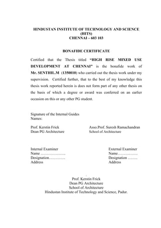 HINDUSTAN INSTITUTE OF TECHNOLOGY AND SCIENCE
(HITS)
CHENNAI – 603 103
BONAFIDE CERTIFICATE
Certified that the Thesis titled “HIGH RISE MIXED USE
DEVELOPMENT AT CHENNAI” is the bonafide work of
Mr. SENTHIL.M (1350010) who carried out the thesis work under my
supervision. Certified further, that to the best of my knowledge this
thesis work reported herein is does not form part of any other thesis on
the basis of which a degree or award was conferred on an earlier
occasion on this or any other PG student.
Signature of the Internal Guides
Names:
Prof. Kerstin Frick Asso.Prof. Suresh Ramachandran
Dean PG Architecture School of Architecture
Internal Examiner External Examiner
Name ……………….. Name…………….
Designation…………. Designation ……..
Address Address
.
Prof. Kerstin Frick
Dean PG Architecture
School of Architecture
Hindustan Institute of Technology and Science, Padur.
 