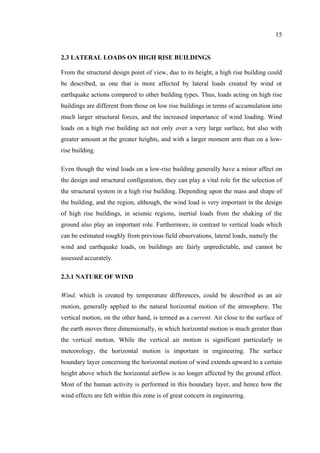 15
2.3 LATERAL LOADS ON HIGH RISE BUILDINGS
From the structural design point of view, due to its height, a high rise building could
be described, as one that is more affected by lateral loads created by wind or
earthquake actions compared to other building types. Thus, loads acting on high rise
buildings are different from those on low rise buildings in terms of accumulation into
much larger structural forces, and the increased importance of wind loading. Wind
loads on a high rise building act not only over a very large surface, but also with
greater amount at the greater heights, and with a larger moment arm than on a low-
rise building.
Even though the wind loads on a low-rise building generally have a minor affect on
the design and structural configuration, they can play a vital role for the selection of
the structural system in a high rise building. Depending upon the mass and shape of
the building, and the region, although, the wind load is very important in the design
of high rise buildings, in seismic regions, inertial loads from the shaking of the
ground also play an important role. Furthermore, in contrast to vertical loads which
can be estimated roughly from previous field observations, lateral loads, namely the
wind and earthquake loads, on buildings are fairly unpredictable, and cannot be
assessed accurately.
2.3.1 NATURE OF WIND
Wind, which is created by temperature differences, could be described as an air
motion, generally applied to the natural horizontal motion of the atmosphere. The
vertical motion, on the other hand, is termed as a current. Air close to the surface of
the earth moves three dimensionally, in which horizontal motion is much greater than
the vertical motion. While the vertical air motion is significant particularly in
meteorology, the horizontal motion is important in engineering. The surface
boundary layer concerning the horizontal motion of wind extends upward to a certain
height above which the horizontal airflow is no longer affected by the ground effect.
Most of the human activity is performed in this boundary layer, and hence how the
wind effects are felt within this zone is of great concern in engineering.
 