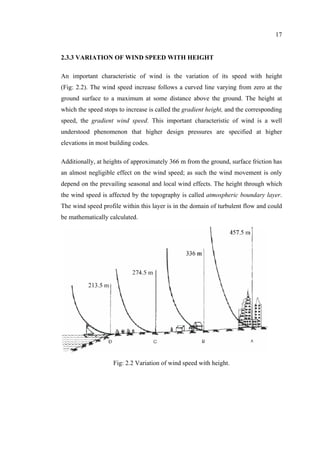 17
2.3.3 VARIATION OF WIND SPEED WITH HEIGHT
An important characteristic of wind is the variation of its speed with height
(Fig: 2.2). The wind speed increase follows a curved line varying from zero at the
ground surface to a maximum at some distance above the ground. The height at
which the speed stops to increase is called the gradient height, and the corresponding
speed, the gradient wind speed. This important characteristic of wind is a well
understood phenomenon that higher design pressures are specified at higher
elevations in most building codes.
Additionally, at heights of approximately 366 m from the ground, surface friction has
an almost negligible effect on the wind speed; as such the wind movement is only
depend on the prevailing seasonal and local wind effects. The height through which
the wind speed is affected by the topography is called atmospheric boundary layer.
The wind speed profile within this layer is in the domain of turbulent flow and could
be mathematically calculated.
Fig: 2.2 Variation of wind speed with height.
 