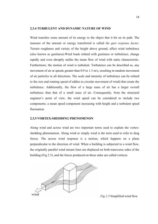 18
2.3.4 TURBULENT AND DYNAMIC NATURE OF WIND
Wind transfers some amount of its energy to the object that it hit on its path. The
measure of the amount or energy transferred is called the gust response factor.
Terrain roughness and variety of the height above ground, affect wind turbulence
(also known as gustiness).Wind loads related with gustiness or turbulence, change
rapidly and even abruptly unlike the mean flow of wind with static characteristic.
Furthermore, the motion of wind is turbulent. Turbulence can be described as, any
movement of air at speeds greater than 0.9 to 1.3 m/s, resulting in random movement
of air particles in all directions. The scale and intensity of turbulence can be related
to the size and rotating speed of eddies (a circular movement of wind) that create the
turbulence. Additionally, the flow of a large mass of air has a larger overall
turbulence than that of a small mass of air. Consequently, from the structural
engineer’s point of view, the wind speed can be considered to include two
components; a mean speed component increasing with height and a turbulent speed
fluctuation.
2.3.5 VORTEX-SHEDDING PHENOMENON
Along wind and across wind are two important terms used to explain the vortex-
shedding phenomenon. Along wind or simply wind is the term used to refer to drag
forces. The across wind response is a motion, which happens on a plane
perpendicular to the direction of wind. When a building is subjected to a wind flow,
the originally parallel wind stream lines are displaced on both transverse sides of the
building (Fig 2.3), and the forces produced on these sides are called vortices.
Fig 2.3 Simplified wind flow
 