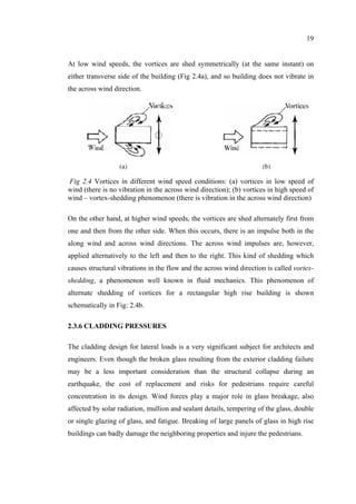 19
At low wind speeds, the vortices are shed symmetrically (at the same instant) on
either transverse side of the building (Fig 2.4a), and so building does not vibrate in
the across wind direction.
Fig 2.4 Vortices in different wind speed conditions: (a) vortices in low speed of
wind (there is no vibration in the across wind direction); (b) vortices in high speed of
wind – vortex-shedding phenomenon (there is vibration in the across wind direction)
On the other hand, at higher wind speeds, the vortices are shed alternately first from
one and then from the other side. When this occurs, there is an impulse both in the
along wind and across wind directions. The across wind impulses are, however,
applied alternatively to the left and then to the right. This kind of shedding which
causes structural vibrations in the flow and the across wind direction is called vortex-
shedding, a phenomenon well known in fluid mechanics. This phenomenon of
alternate shedding of vortices for a rectangular high rise building is shown
schematically in Fig: 2.4b.
2.3.6 CLADDING PRESSURES
The cladding design for lateral loads is a very significant subject for architects and
engineers. Even though the broken glass resulting from the exterior cladding failure
may be a less important consideration than the structural collapse during an
earthquake, the cost of replacement and risks for pedestrians require careful
concentration in its design. Wind forces play a major role in glass breakage, also
affected by solar radiation, mullion and sealant details, tempering of the glass, double
or single glazing of glass, and fatigue. Breaking of large panels of glass in high rise
buildings can badly damage the neighboring properties and injure the pedestrians.
 