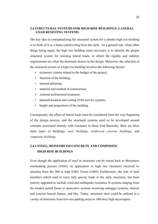 20
2.4 STRUCTURAL SYSTEMS FOR HIGH RISE BUILDINGS: LATERAL
LOAD RESISTING SYSTEMS
The key idea in conceptualizing the structural system for a slender high rise building
is to think of it as a beam cantilevering from the earth. As a general rule, when other
things being equal, the high rise building more necessary is to identify the proper
structural system for resisting lateral loads, in which the rigidity and stability
requirements are often the dominant factors in the design. Moreover, the selection of
the structural system of a high rise building involves the following factors:
• economic criteria related to the budget of the project;
• function of the building;
• internal planning;
• material and method of construction;
• external architectural treatment;
• planned location and routing of the service systems;
• height and proportions of the building.
Consequently, the effect of lateral loads must be considered from the very beginning
of the design process, and the structural systems need to be developed around
concepts associated entirely with resistance to these load Basically, there are three
main types of buildings: steel buildings, reinforced concrete buildings, and
composite buildings.
2.4.1 STEEL, REINFORCED CONCRETE AND COMPOSITE
HIGH RISE BUILDINGS
Even though the application of steel in structures can be traced back to Bessemers
steelmaking process (1856), its application to high rise structures received its
stimulus from the 300 m high Eiffel Tower (1889). Furthermore, the role of steel
members which used to carry only gravity loads in the early structures, has been
entirely upgraded to include wind and earthquake resistance in systems ranging from
the modest portal frame to innovative systems involving outrigger systems, interior
and exterior braced frames, and like. Today, structural steel could be utilized in a
variety of structures from low-rise parking areas to 100-story high skyscrapers.
 
