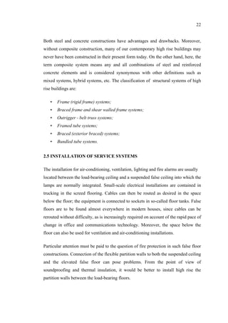 22
Both steel and concrete constructions have advantages and drawbacks. Moreover,
without composite construction, many of our contemporary high rise buildings may
never have been constructed in their present form today. On the other hand, here, the
term composite system means any and all combinations of steel and reinforced
concrete elements and is considered synonymous with other definitions such as
mixed systems, hybrid systems, etc. The classification of structural systems of high
rise buildings are:
• Frame (rigid frame) systems;
• Braced frame and shear walled frame systems;
• Outrigger - belt truss systems;
• Framed tube systems;
• Braced (exterior braced) systems;
• Bundled tube systems.
2.5 INSTALLATION OF SERVICE SYSTEMS
The installation for air-conditioning, ventilation, lighting and fire alarms are usually
located between the load-bearing ceiling and a suspended false ceiling into which the
lamps are normally integrated. Small-scale electrical installations are contained in
trucking in the screed flooring. Cables can then be routed as desired in the space
below the floor; the equipment is connected to sockets in so-called floor tanks. False
floors are to be found almost everywhere in modern houses, since cables can be
rerouted without difficulty, as is increasingly required on account of the rapid pace of
change in office and communications technology. Moreover, the space below the
floor can also be used for ventilation and air-conditioning installations.
Particular attention must be paid to the question of fire protection in such false floor
constructions. Connection of the flexible partition walls to both the suspended ceiling
and the elevated false floor can pose problems. From the point of view of
soundproofing and thermal insulation, it would be better to install high rise the
partition walls between the load-bearing floors.
 