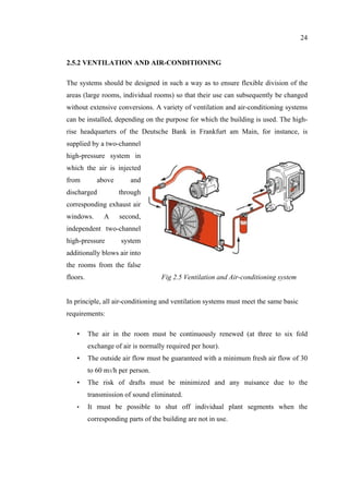 24
2.5.2 VENTILATION AND AIR-CONDITIONING
The systems should be designed in such a way as to ensure flexible division of the
areas (large rooms, individual rooms) so that their use can subsequently be changed
without extensive conversions. A variety of ventilation and air-conditioning systems
can be installed, depending on the purpose for which the building is used. The high-
rise headquarters of the Deutsche Bank in Frankfurt am Main, for instance, is
supplied by a two-channel
high-pressure system in
which the air is injected
from above and
discharged through
corresponding exhaust air
windows. A second,
independent two-channel
high-pressure system
additionally blows air into
the rooms from the false
floors. Fig 2.5 Ventilation and Air-conditioning system
In principle, all air-conditioning and ventilation systems must meet the same basic
requirements:
• The air in the room must be continuously renewed (at three to six fold
exchange of air is normally required per hour).
• The outside air flow must be guaranteed with a minimum fresh air flow of 30
to 60 m3/h per person.
• The risk of drafts must be minimized and any nuisance due to the
transmission of sound eliminated.
• It must be possible to shut off individual plant segments when the
corresponding parts of the building are not in use.
 