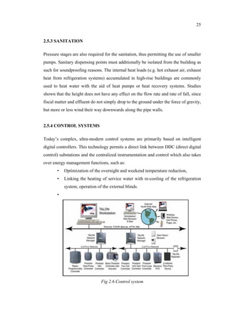 25
2.5.3 SANITATION
Pressure stages are also required for the sanitation, thus permitting the use of smaller
pumps. Sanitary dispensing points must additionally be isolated from the building as
such for soundproofing reasons. The internal heat loads (e.g. hot exhaust air, exhaust
heat from refrigeration systems) accumulated in high-rise buildings are commonly
used to heat water with the aid of heat pumps or heat recovery systems. Studies
shown that the height does not have any effect on the flow rate and rate of fall, since
fiscal matter and effluent do not simply drop to the ground under the force of gravity,
but more or less wind their way downwards along the pipe walls.
2.5.4 CONTROL SYSTEMS
Today’s complex, ultra-modern control systems are primarily based on intelligent
digital controllers. This technology permits a direct link between DDC (direct digital
control) substations and the centralized instrumentation and control which also takes
over energy management functions, such as:
• Optimization of the overnight and weekend temperature reduction,
• Linking the heating of service water with re-cooling of the refrigeration
system, operation of the external blinds.
•
Fig 2.6 Control system
 