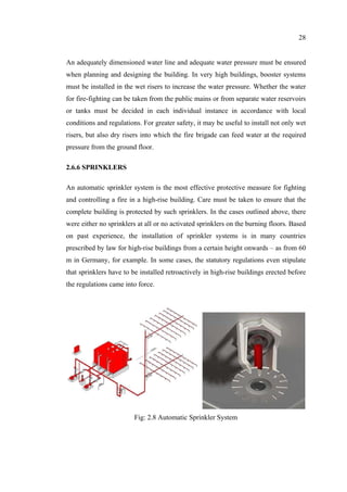 28
An adequately dimensioned water line and adequate water pressure must be ensured
when planning and designing the building. In very high buildings, booster systems
must be installed in the wet risers to increase the water pressure. Whether the water
for fire-fighting can be taken from the public mains or from separate water reservoirs
or tanks must be decided in each individual instance in accordance with local
conditions and regulations. For greater safety, it may be useful to install not only wet
risers, but also dry risers into which the fire brigade can feed water at the required
pressure from the ground floor.
2.6.6 SPRINKLERS
An automatic sprinkler system is the most effective protective measure for fighting
and controlling a fire in a high-rise building. Care must be taken to ensure that the
complete building is protected by such sprinklers. In the cases outlined above, there
were either no sprinklers at all or no activated sprinklers on the burning floors. Based
on past experience, the installation of sprinkler systems is in many countries
prescribed by law for high-rise buildings from a certain height onwards – as from 60
m in Germany, for example. In some cases, the statutory regulations even stipulate
that sprinklers have to be installed retroactively in high-rise buildings erected before
the regulations came into force.
Fig: 2.8 Automatic Sprinkler System
 