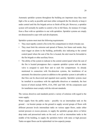 29
Automatic sprinkler systems throughout the building are important since they must
fight a fire as early as possible and must either extinguish the fire directly or keep it
under control until the fire brigade arrives to finish off the job. However, a sprinkler
system will normally be unable to control a fire in full flame, for instance if it leaps
from a floor with no sprinklers to one with sprinklers. Sprinkler systems are simply
not dimensioned to cope with such developments.
Sprinkler systems must meet the following requirements:
• They must rapidly control a fire in the fire compartment in which it breaks out;
• They must limit the emission and spread of flames, hot fumes and smoke, they
must trigger an alarm in the building, preferably also indicating to the central
control panel where the seat of the fire is located, the alert must be forwarded to
the fire brigade or other auxiliary forces.
• The ability of the system to indicate to the central control panel where the seat of
the fire is located presupposes that a separate sprinkler system with an alarm
valve is assigned to each floor and to each fire compartment. As already
mentioned in connection with fire-detection systems, the installation of an
automatic fire-detection system in addition to the sprinkler system is advisable so
that fires can be discovered and signaled more quickly. Sprinkler systems must
be installed in accordance with the applicable directives or standards, the best
known of which include NFPA, CEA, FOC and VdS. All the components used
for installation must comply with the relevant standards.
The various directives and standards permit a variety of solutions with regard to the
water supply:
Water supply from the public mains – possibly via an intermediate tank on the
ground – via booster pumps on the ground to supply several groups of floors with
different pressure levels intermediate tanks on various upper floors, under either
normal pressure or excess pressure, to supply the sprinkler groups above or below
deep tanks and pressurized tanks on the roof, as well as intermediate tanks in the
middle of the building, to supply the sprinklers below with static or high pressure
Tanks on upper floors can be replenished via low-capacity pumps.
 