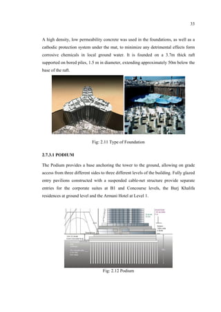 33
A high density, low permeability concrete was used in the foundations, as well as a
cathodic protection system under the mat, to minimize any detrimental effects form
corrosive chemicals in local ground water. It is founded on a 3.7m thick raft
supported on bored piles, 1.5 m in diameter, extending approximately 50m below the
base of the raft.
Fig: 2.11 Type of Foundation
2.7.3.1 PODIUM
The Podium provides a base anchoring the tower to the ground, allowing on grade
access from three different sides to three different levels of the building. Fully glazed
entry pavilions constructed with a suspended cable-net structure provide separate
entries for the corporate suites at B1 and Concourse levels, the Burj Khalifa
residences at ground level and the Armani Hotel at Level 1.
Fig: 2.12 Podium
 