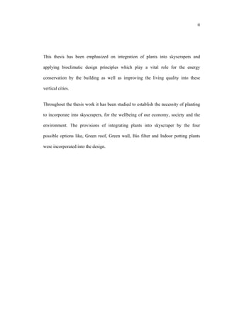 ii
This thesis has been emphasized on integration of plants into skyscrapers and
applying bioclimatic design principles which play a vital role for the energy
conservation by the building as well as improving the living quality into these
vertical cities.
Throughout the thesis work it has been studied to establish the necessity of planting
to incorporate into skyscrapers, for the wellbeing of our economy, society and the
environment. The provisions of integrating plants into skyscraper by the four
possible options like, Green roof, Green wall, Bio filter and Indoor potting plants
were incorporated into the design.
 