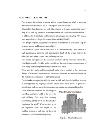 34
2.7.3.2 STRUCTURAL SYSTEM
• The structure is modular in nature with a central hexagonal shaft or core and
three branches that spread out at 120 degrees from each other.
• Attached to these branches are wall like columns at 9 meter spacing that simply
drop off as each leg sets back, avoiding complex and costly structural transfers.
• In addition to its aesthetic and functional advantages, the spiraling “Y” shaped
plan was utilized to shape the structural core of Burj Khalifa.
• This design helps to reduce the wind forces on the tower, as well as to keep the
structure simple and foster constructability.
• The structural system can be described as a “buttressed core”, and consists of
high performance concrete wall construction. Each of the wings buttress the
others via a six-sided central core, or hexagonal hub.
• This central core provides the torsional resistance of the structure, similar to a
closed pipe or axle. Corridor walls extend from the central core to near the end of
each wing, terminating in thickened hammer head walls.
• These corridor walls and hammerhead walls behave similar to the webs and
flanges of a beam to resist the wind shears and moments. Perimeter columns and
flat plate floor construction complete the system.
• The setbacks are organized with the tower’s grid, such that the building stepping
is accomplished by aligning columns above with walls below to provide a
smooth load path. As such, the tower does not contain any structural transfers.
• These setbacks also have the advantage of
providing a different width to the tower for
each differing floor plate. This stepping
and shaping of the tower has the effect of
“confusing the wind”: Wind vortices never
get organized over the height of the
building because at each new tier the wind
encounters a different building shape.
Fig: 2.13 Structural system
 