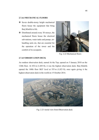 40
2.7.4.4 MECHANICAL FLOORS
Seven double-storey height mechanical
floors house the equipment that bring
Burj Khalifa to life.
Distributed around every 30 storeys, the
mechanical floors house the electrical
sub-stations, water tanks and pumps, air-
handling units etc, that are essential for
the operation of the tower and the
comfort of its occupants.
2.7.4.5 OBSERVATION DECK
An outdoor observation deck, named At the Top, opened on 5 January 2010 on the
124th floor. At 452 m (1,483 ft), it was the highest observation deck. Burj Khalifa
opened the 148th floor SKY level at 555 m (1,821 ft), once again giving it the
highest observation deck in the world on 15 October 2014.
Fig: 2.22 Mechanical floors
Fig: 2.23 Aerial view from Observation deck
 
