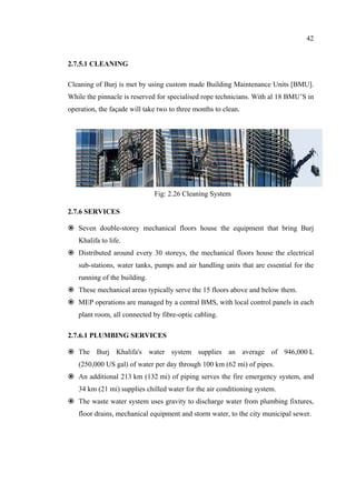 42
2.7.5.1 CLEANING
Cleaning of Burj is met by using custom made Building Maintenance Units [BMU].
While the pinnacle is reserved for specialised rope technicians. With al 18 BMU’S in
operation, the façade will take two to three months to clean.
2.7.6 SERVICES
Seven double-storey mechanical floors house the equipment that bring Burj
Khalifa to life.
Distributed around every 30 storeys, the mechanical floors house the electrical
sub-stations, water tanks, pumps and air handling units that are essential for the
running of the building.
These mechanical areas typically serve the 15 floors above and below them.
MEP operations are managed by a central BMS, with local control panels in each
plant room, all connected by fibre-optic cabling.
2.7.6.1 PLUMBING SERVICES
The Burj Khalifa's water system supplies an average of 946,000 L
(250,000 US gal) of water per day through 100 km (62 mi) of pipes.
An additional 213 km (132 mi) of piping serves the fire emergency system, and
34 km (21 mi) supplies chilled water for the air conditioning system.
The waste water system uses gravity to discharge water from plumbing fixtures,
floor drains, mechanical equipment and storm water, to the city municipal sewer.
Fig: 2.26 Cleaning System
 