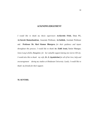 iii
ACKNOWLEDGEMENT
I would like to thank my thesis supervisors Ar.Kerstin Frick, Dean PG,
Ar.Suresh Ramachandran, Associate Professor, Ar.Sathish, Assistant Professor
and Professor Dr. Ravi Kumar Bhargava for their guidance and inputs
throughout this process. I would like to thank Ar. Ezhil Arasi, Senior Manager,
Jones Lang LaSalle, Bangalore for her valuable support during site visit to UB city.
I would also like to thank my wife, Er. S. Jayalakshmi for all of her love, help and
encouragement during my studies at Hindustan University. Lastly, I would like to
thank my friends for their support.
M. SENTHIL
 
