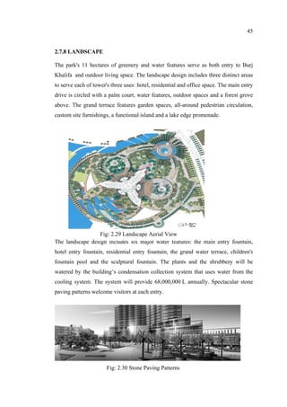 45
2.7.8 LANDSCAPE
The park's 11 hectares of greenery and water features serve as both entry to Burj
Khalifa and outdoor living space. The landscape design includes three distinct areas
to serve each of tower's three uses: hotel, residential and office space. The main entry
drive is circled with a palm court, water features, outdoor spaces and a forest grove
above. The grand terrace features garden spaces, all-around pedestrian circulation,
custom site furnishings, a functional island and a lake edge promenade.
The landscape design includes six major water features: the main entry fountain,
hotel entry fountain, residential entry fountain, the grand water terrace, children's
fountain pool and the sculptural fountain. The plants and the shrubbery will be
watered by the building’s condensation collection system that uses water from the
cooling system. The system will provide 68,000,000 L annually. Spectacular stone
paving patterns welcome visitors at each entry.
Fig: 2.29 Landscape Aerial View
Fig: 2.30 Stone Paving Patterns
 
