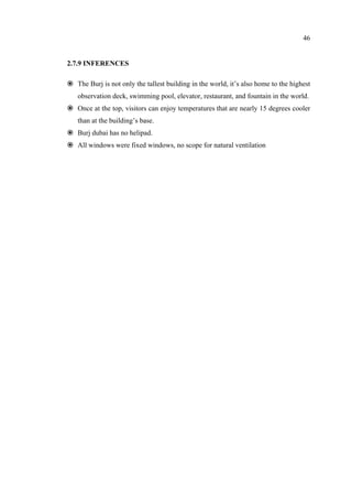46
2.7.9 INFERENCES
The Burj is not only the tallest building in the world, it’s also home to the highest
observation deck, swimming pool, elevator, restaurant, and fountain in the world.
Once at the top, visitors can enjoy temperatures that are nearly 15 degrees cooler
than at the building’s base.
Burj dubai has no helipad.
All windows were fixed windows, no scope for natural ventilation
 
