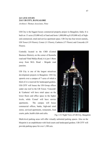 47
2.8 LIVE STUDY
2.8.1 UB CITY, BANGALORE
Architect: Thomas Associates, Pune
UB City is the biggest luxury commercial property project in Bangalore, India. It is
built on 13 acres (53,000 m2) of land and hosts 1,000,000 sq ft (93,000 m2) of high-
end commercial, retail and service apartment space. UB City has four towers namely,
UB Tower (19 Floors), Comet (11 Floors), Canberra (17 Floors) and Concorde (19
Floors).
Centrally located in the CBD (Central
Business District), on the corner of Kasturba
road and Vittal Mallya Road, it is just 1.8kms
away from M.G. Road - Brigade road
junction.
UB City is one of the largest mixed-use
development projects in Bangalore. UB City
sprawls over a campus of 7 acres of which a
third of it is reserved for landscaped gardens.
UB CITY will house the UB Group offices
under one roof in the UB Tower. 'Concorde'
& 'Canberra' will have retail space on the
lower floors and office space in the higher
levels, while 'Comet' will have service
apartments. The campus will house
commercial offices, banks, high-end retail
stores, serviced apartments, restaurants, food
courts, pubs, health clubs and cafes.
Multi-level parking areas will offer virtually unlimited parking spaces. Also on the
blueprint is an amphitheater with food courts and landscaped gardens. UB CITY will
provide parking space for over 1,100 cars.
Fig: 2.31 Night View of UB City, Bangalore
 