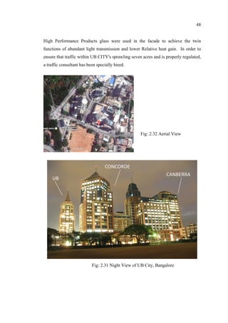48
High Performance Products glass were used in the facade to achieve the twin
functions of abundant light transmission and lower Relative heat gain. In order to
ensure that traffic within UB CITY's sprawling seven acres and is properly regulated,
a traffic consultant has been specially hired.
UB 
CONCORDE 
CANBERRA 
Fig: 2.32 Aerial View
Fig: 2.31 Night View of UB City, Bangalore
 