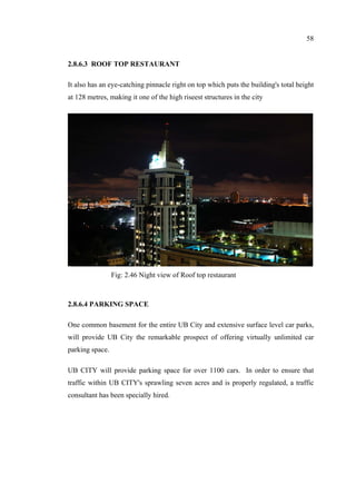 58
2.8.6.3 ROOF TOP RESTAURANT
It also has an eye-catching pinnacle right on top which puts the building's total height
at 128 metres, making it one of the high riseest structures in the city
2.8.6.4 PARKING SPACE
One common basement for the entire UB City and extensive surface level car parks,
will provide UB City the remarkable prospect of offering virtually unlimited car
parking space.
UB CITY will provide parking space for over 1100 cars. In order to ensure that
traffic within UB CITY's sprawling seven acres and is properly regulated, a traffic
consultant has been specially hired.
Fig: 2.46 Night view of Roof top restaurant
 