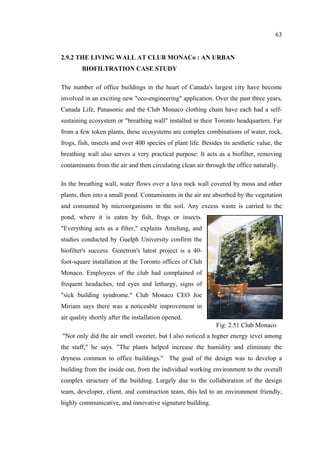 63
2.9.2 THE LIVING WALL AT CLUB MONACo : AN URBAN
BIOFILTRATION CASE STUDY
The number of office buildings in the heart of Canada's largest city have become
involved in an exciting new "eco-engineering" application. Over the past three years,
Canada Life, Panasonic and the Club Monaco clothing chain have each had a self-
sustaining ecosystem or "breathing wall" installed in their Toronto headquarters. Far
from a few token plants, these ecosystems are complex combinations of water, rock,
frogs, fish, insects and over 400 species of plant life. Besides its aesthetic value, the
breathing wall also serves a very practical purpose: It acts as a biofilter, removing
contaminants from the air and then circulating clean air through the office naturally.
In the breathing wall, water flows over a lava rock wall covered by moss and other
plants, then into a small pond. Contaminants in the air are absorbed by the vegetation
and consumed by microorganisms in the soil. Any excess waste is carried to the
pond, where it is eaten by fish, frogs or insects.
"Everything acts as a filter," explains Amelung, and
studies conducted by Guelph University confirm the
biofilter's success. Genetron's latest project is a 40-
foot-square installation at the Toronto offices of Club
Monaco. Employees of the club had complained of
frequent headaches, red eyes and lethargy, signs of
"sick building syndrome." Club Monaco CEO Joe
Miriam says there was a noticeable improvement in
air quality shortly after the installation opened.
"Not only did the air smell sweeter, but I also noticed a higher energy level among
the staff," he says. "The plants helped increase the humidity and eliminate the
dryness common to office buildings." The goal of the design was to develop a
building from the inside out, from the individual working environment to the overall
complex structure of the building. Largely due to the collaboration of the design
team, developer, client, and construction team, this led to an environment friendly,
highly communicative, and innovative signature building.
Fig: 2.51 Club Monaco
 