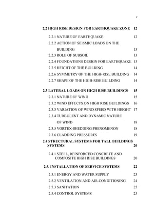 v
2.2 HIGH RISE DESIGN FOR EARTHQUAKE ZONE 12
2.2.1 NATURE OF EARTHQUAKE 12
2.2.2 ACTION OF SEISMIC LOADS ON THE
BUILDING 13
2.2.3 ROLE OF SUBSOIL 13
2.2.4 FOUNDATIONS DESIGN FOR EARTHQUAKE 13
2.2.5 HEIGHT OF THE BUILDING 14
2.2.6 SYMMETRY OF THE HIGH-RISE BUILDING 14
2.2.7 SHAPE OF THE HIGH-RISE BUILDING 14
2.3 LATERAL LOADS ON HIGH RISE BUILDINGS 15
2.3.1 NATURE OF WIND 15
2.3.2 WIND EFFECTS ON HIGH RISE BUILDINGS 16
2.3.3 VARIATION OF WIND SPEED WITH HEIGHT 17
2.3.4 TURBULENT AND DYNAMIC NATURE
OF WIND 18
2.3.5 VORTEX-SHEDDING PHENOMENON 18
2.3.6 CLADDING PRESSURES 19
2.4 STRUCTURAL SYSTEMS FOR TALL BUILDINGS
SYSTEMS 20
2.4.1 STEEL, REINFORCED CONCRETE AND
COMPOSITE HIGH RISE BUILDINGS 20
2.5. INSTALLATION OF SERVICE SYSTEMS 22
2.5.1 ENERGY AND WATER SUPPLY 23
2.5.2 VENTILATION AND AIR-CONDITIONING 24
2.5.3 SANITATION 25
2.5.4 CONTROL SYSTEMS 25
 