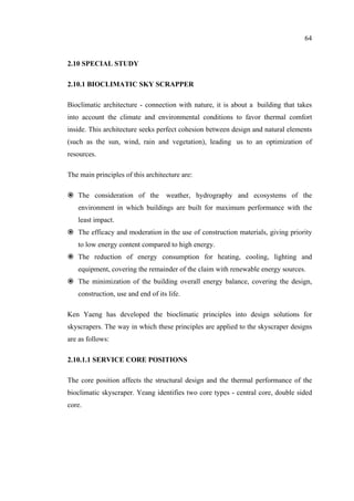 64
2.10 SPECIAL STUDY
2.10.1 BIOCLIMATIC SKY SCRAPPER
Bioclimatic architecture - connection with nature, it is about a building that takes
into account the climate and environmental conditions to favor thermal comfort
inside. This architecture seeks perfect cohesion between design and natural elements
(such as the sun, wind, rain and vegetation), leading us to an optimization of
resources.
The main principles of this architecture are:
The consideration of the weather, hydrography and ecosystems of the
environment in which buildings are built for maximum performance with the
least impact.
The efficacy and moderation in the use of construction materials, giving priority
to low energy content compared to high energy.
The reduction of energy consumption for heating, cooling, lighting and
equipment, covering the remainder of the claim with renewable energy sources.
The minimization of the building overall energy balance, covering the design,
construction, use and end of its life.
Ken Yaeng has developed the bioclimatic principles into design solutions for
skyscrapers. The way in which these principles are applied to the skyscraper designs
are as follows:
2.10.1.1 SERVICE CORE POSITIONS
The core position affects the structural design and the thermal performance of the
bioclimatic skyscraper. Yeang identifies two core types - central core, double sided
core.
 