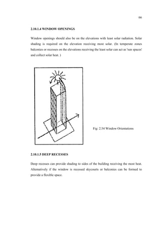 66
2.10.1.4 WINDOW OPENINGS
Window openings should also be on the elevations with least solar radiation. Solar
shading is required on the elevation receiving most solar. (In temperate zones
balconies or recesses on the elevations receiving the least solar can act as 'sun spaces'
and collect solar heat. )
2.10.1.5 DEEP RECESSES
Deep recesses can provide shading to sides of the building receiving the most heat.
Altematively if the window is recessed skycourts or balconies can be formed to
provide a flexible space.
Fig: 2.54 Window Orientations
 