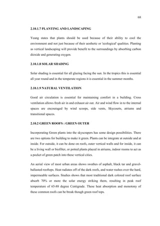 68
2.10.1.7 PLANTING AND LANDSCAPING
Yeang states that plants should be used because of their ability to cool the
environment and not just because of their aesthetic or 'ecological' qualities. Planting
as vertical landscaping will provide benefit to the surroundings by absorbing carbon
dioxide and generating oxygen.
2.10.1.8 SOLAR SHADING
Solar shading is essential for all glazing facing the sun. In the tropics this is essential
all year round and in the temperate regions it is essential in the summer months.
2.10.1.9 NATURAL VENTILATION
Good air circulation is essential for maintaining comfort in a building. Cross
ventilation allows fresh air in and exhaust air out. Air and wind flow in to the internal
spaces are encouraged by wind scoops, side vents, Skycourts, atriums and
transitional spaces.
2.10.2 GREEN ROOFS : GREEN OUTER
Incorporating Green plants into the skyscrapers has some design possibilities. There
are two options for building to make it green. Plants can be integrate at outside and at
inside. For outside, it can be done on roofs, outer vertical walls and for inside, it can
be a living wall or biofilter, or potted plants placed in atriums, indoor rooms to act as
a pocket of green patch into these vertical cities.
An aerial view of most urban areas shows swathes of asphalt, black tar and gravel-
ballasted rooftops. Heat radiates off of the dark roofs, and water rushes over the hard,
impermeable surfaces. Studies shows that most traditional dark colored roof surface
absorb 70% or more the solar energy striking them, resulting in peak roof
temperature of 65-88 degree Centigrade. These heat absorption and monotony of
these common roofs can be break though green roof tops.
 