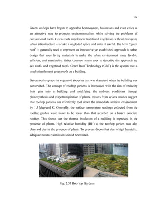 69
Green rooftops have begun to appeal to homeowners, businesses and even cities as
an attractive way to promote environmentalism while solving the problems of
conventional roofs. Green roofs supplement traditional vegetation without disrupting
urban infrastructure – to take a neglected space and make it useful. The term "green
roof" is generally used to represent an innovative yet established approach to urban
design that uses living materials to make the urban environment more livable,
efficient, and sustainable. Other common terms used to describe this approach are
eco roofs, and vegetated roofs. Green Roof Technology (GRT) is the system that is
used to implement green roofs on a building.
Green roofs replace the vegetated footprint that was destroyed when the building was
constructed. The concept of rooftop gardens is introduced with the aim of reducing
heat gain into a building and modifying the ambient conditions through
photosynthesis and evapotranspiration of plants. Results from several studies suggest
that rooftop gardens can effectively cool down the immediate ambient environment
by 1.5 [degrees] C. Generally, the surface temperature readings collected from the
rooftop garden were found to be lower than that recorded on a barren concrete
rooftop. This shows that the thermal insulation of a building is improved in the
presence of plants. High relative humidity (RH) at the rooftop garden was also
observed due to the presence of plants. To prevent discomfort due to high humidity,
adequate natural ventilation should be ensured.
Fig: 2.57 Roof top Gardens
 