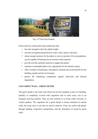 70
Green roofs are constructed using components that:
• have the strength to bear the added weight;
• seal the roof against penetration by water, water vapour, and roots;
• retain enough moisture for the plants to survive periods of low precipitation,
yet are capable of draining excess moisture when required
• provide soil-like substrate material to support the plants;
• maintain a sustainable plant cover, appropriate for the climatic region;
• offer a number of hydrologic, atmospheric, thermal and social benefits for the
building, people and the environment;
• protect the underlying components against ultraviolet and thermal
degradation
2.10.3 GREEN WALL : GREEN OUTER
The green façade is the outer wall which can be free-standing or part of a building,
partially or completely covered with vegetation and in some cases, soil or an
inorganic growing medium. They are also referred to as living walls, biowalls, or
vertical gardens. The vegetation for a green façade is always attached on outside
walls, but some cases it can also be used in interiors. Cities are cooler and quieter
through shading, evaporative transpiration, and the absorption of sound by green
walls.
Fig: 2.57 Roof top Gardens
 