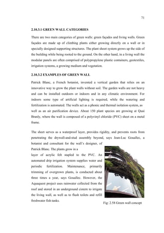 71
2.10.3.1 GREEN WALL CATEGORIES
There are two main categories of green walls: green façades and living walls. Green
façades are made up of climbing plants either growing directly on a wall or in
specially designed supporting structures. The plant shoot system grows up the side of
the building while being rooted to the ground. On the other hand, in a living wall the
modular panels are often comprised of polypropylene plastic containers, geotextiles,
irrigation systems, a growing medium and vegetation.
2.10.3.2 EXAMPLES OF GREEN WALL
Patrick Blanc, a French botanist, invented a vertical garden that relies on an
innovative way to grow the plant walls without soil. The garden walls are not heavy
and can be installed outdoors or indoors and in any climatic environment. For
indoors some type of artificial lighting is required, while the watering and
fertilization is automated. The walls act as a phonic and thermal isolation system, as
well as an air purification device. About 150 plant species are growing at Quai
Branly, where the wall is composed of a polyvinyl chloride (PVC) sheet on a metal
frame.
The sheet serves as a waterproof layer, provides rigidity, and prevents roots from
penetrating the drywall-and-stud assembly beyond, says Jean-Luc Gouallec, a
botanist and consultant for the wall’s designer, of
Patrick Blanc. The plants grow in a
layer of acrylic felt stapled to the PVC. An
automated drip irrigation system supplies water and
periodic fertilization. Maintenance, primarily
trimming of overgrown plants, is conducted about
three times a year, says Gouallec. However, the
Aquaquest project uses rainwater collected from the
roof and stored in an underground cistern to irrigate
the living wall, as well as to flush toilets and refill
freshwater fish tanks.
Fig: 2.58 Green wall concept
 