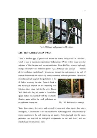 72
2.10.4 BIOFILTERS : GREEN INNER
There is another type of green wall, known as 'Active living walls' or ‘Biofilter’,
which is used in indoors incorporating with building’s HVAC system based upon the
sciences of bio filtration and phytoremediation. These biofilters replace high-tech,
energy consumptive air filtration systems with living walls that harness the natural
phytoremediation capabilities by drawing air through the root system of the wall of
tropical houseplants to effectively remove common airborne pollutants. Beneficial
microbes actively degrade the pollutants in the
air before returning the new, fresh air back to
the building’s interior. In the breathing wall
filtration takes place right in the active Living
Wall. Basically, dirty air, drawn in from indoor
space, makes close contact with the constantly-
flowing water within the wall, pollutants are
moved from air to water.
Water flows over a lava rock wall covered by moss and other plants, then into a
small pond. Contaminants in the air are absorbed by the vegetation and consumed by
micro-organisms in the soil, improving air quality. Once dissolved into the water,
pollutants are attacked by biological components on the wall itself, and are
metabolized into a harmless state.
Fig: 2.57 Green wall concept
Fig: 2.60 Biofilteration concept
Fig: 2.59 Green wall concept in Elevations
 