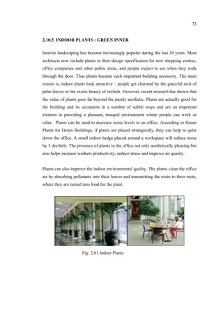 73
2.10.5 INDOOR PLANTS : GREEN INNER
Interior landscaping has become increasingly popular during the last 30 years. Most
architects now include plants in their design specification for new shopping centres,
office complexes and other public areas, and people expect to see when they walk
through the door. Thus plants became such important building accessory. The main
reason is, indoor plants look attractive – people get charmed by the graceful arch of
palm leaves or the exotic beauty of orchids. However, recent research has shown that
the value of plants goes far beyond the purely aesthetic. Plants are actually good for
the building and its occupants in a number of subtle ways and are an important
element in providing a pleasant, tranquil environment where people can work or
relax. Plants can be used to decrease noise levels in an office. According to Green
Plants for Green Buildings, if plants are placed strategically, they can help to quite
down the office. A small indoor hedge placed around a workspace will reduce noise
by 5 decibels. The presence of plants in the office not only aesthetically pleasing but
also helps increase workers productivity, reduce stress and improve air quality.
Plants can also improve the indoor environmental quality. The plants clean the office
air by absorbing pollutants into their leaves and transmitting the toxin to their roots,
where they are turned into food for the plant.
Fig: 2.61 Indoor Plants
 