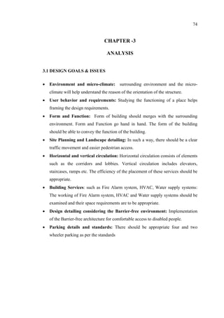 74
CHAPTER -3
ANALYSIS
3.1 DESIGN GOALS & ISSUES
• Environment and micro-climate: surrounding environment and the micro-
climate will help understand the reason of the orientation of the structure.
• User behavior and requirements: Studying the functioning of a place helps
framing the design requirements.
• Form and Function: Form of building should merges with the surrounding
environment. Form and Function go hand in hand. The form of the building
should be able to convey the function of the building.
• Site Planning and Landscape detailing: In such a way, there should be a clear
traffic movement and easier pedestrian access.
• Horizontal and vertical circulation: Horizontal circulation consists of elements
such as the corridors and lobbies. Vertical circulation includes elevators,
staircases, ramps etc. The efficiency of the placement of these services should be
appropriate.
• Building Services: such as Fire Alarm system, HVAC, Water supply systems:
The working of Fire Alarm system, HVAC and Water supply systems should be
examined and their space requirements are to be appropriate.
• Design detailing considering the Barrier-free environment: Implementation
of the Barrier-free architecture for comfortable access to disabled people.
• Parking details and standards: There should be appropriate four and two
wheeler parking as per the standards
 