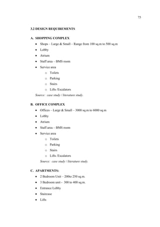 75
3.2 DESIGN REQUIREMENTS
A. SHOPPING COMPLEX
• Shops – Large & Small – Range from 100 sq.m to 500 sq.m
• Lobby
• Atrium
• Staff area – BMS room
• Service area
o Toilets
o Parking
o Stairs
o Lifts /Escalators
Source: case study / literature study.
B. OFFICE COMPLEX
• Offices – Large & Small – 3000 sq.m to 6000 sq.m
• Lobby
• Atrium
• Staff area – BMS room
• Service area
o Toilets
o Parking
o Stairs
o Lifts /Escalators
Source: case study / literature study.
C. APARTMENTS:
• 2 Bedroom Unit – 200to 250 sq.m.
• 3 Bedroom unit - 300 to 400 sq.m.
• Entrance Lobby
• Staircase
• Lifts
 