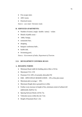 76
• Fire escape stairs
• AHU rooms
• Electrical rooms
Source: case study / literature study.
D. SERVICED APARTMENTS:
• Number of rooms [ single / double / suites] / toilets
• Details of public areas –
• lobby /lounge,
• restaurants bars,
• shopping,
• banquet/ conference halls ,
• health club,
• Swimming pool,
Source: Government of India, Department of Tourism.
3.2.1 DEVELOPMENT CONTROL RULES
A. BUILDING NORMS
• Minimum Road width for building above 60m is 30.5m
• Maximum F.S.I. 2.50
• Premium F.S.I. 40% of normally allowable FSI
• OSR – OPEN SPACE RESERVATION – 10% of the plot extent
• Maximum plot coverage = 30%
• Maximum Height above ground leve is 60m
• Further every increase in height of 6m, minimum extent of setback left
additionally shall be 1m.
• Spacing between blocks will be 7m.
• Vehicular access within the site 7.2m
• Height of basement floor 1.2m
 