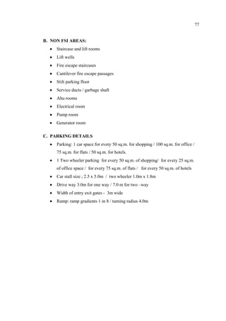 77
B. NON FSI AREAS:
• Staircase and lift rooms
• Lift wells
• Fire escape staircases
• Cantilever fire escape passages
• Stilt parking floor
• Service ducts / garbage shaft
• Ahu rooms
• Electrical room
• Pump room
• Generator room
C. PARKING DETAILS
• Parking: 1 car space for every 50 sq.m. for shopping / 100 sq.m. for office /
75 sq.m. for flats / 50 sq.m. for hotels.
• 1 Two wheeler parking for every 50 sq.m. of shopping/ for every 25 sq.m.
of office space / for every 75 sq.m. of flats / for every 50 sq.m. of hotels
• Car stall size ; 2.5 x 5.0m / two wheeler 1.0m x 1.8m
• Drive way 3.0m for one way / 7.0 m for two –way
• Width of entry exit gates - 3m wide
• Ramp: ramp gradients 1 in 8 / turning radius 4.0m
 