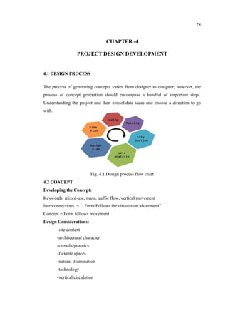 78
CHAPTER -4
PROJECT DESIGN DEVELOPMENT
4.1 DESIGN PROCESS
The process of generating concepts varies from designer to designer; however, the
process of concept generation should encompass a handful of important steps.
Understanding the project and then consolidate ideas and choose a direction to go
with.
Fig. 4.1 Design process flow chart
4.2 CONCEPT
Developing the Concept:
Keywords: mixed-use, mass, traffic flow, vertical movement
Interconnections = “ Form Follows the circulation Movement”
Concept = Form follows movement
Design Considerations:
-site context
-architectural character
-crowd dynamics
-flexible spaces
-natural illumination
-technology
-vertical circulation
 