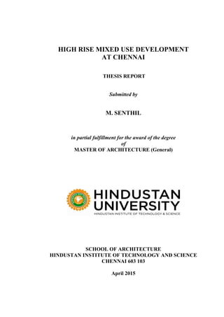 HIGH RISE MIXED USE DEVELOPMENT
AT CHENNAI
THESIS REPORT
Submitted by
M. SENTHIL
in partial fulfillment for the award of the degree
of
MASTER OF ARCHITECTURE (General)
SCHOOL OF ARCHITECTURE
HINDUSTAN INSTITUTE OF TECHNOLOGY AND SCIENCE
CHENNAI 603 103
April 2015
 